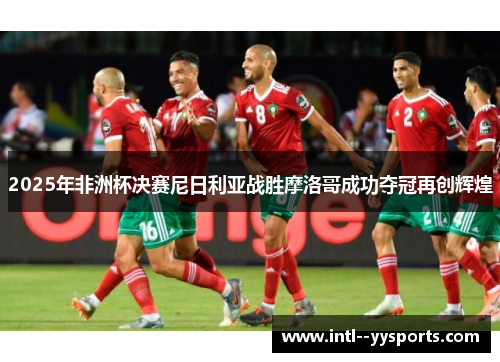 2025年非洲杯决赛尼日利亚战胜摩洛哥成功夺冠再创辉煌