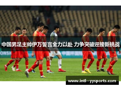 中国男足主帅伊万誓言全力以赴 力争突破迎接新挑战 中国男足主帅伊万誓言全力以赴 力争突破迎接新挑战