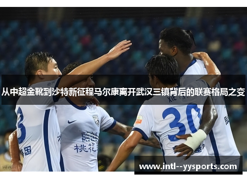 从中超金靴到沙特新征程马尔康离开武汉三镇背后的联赛格局之变