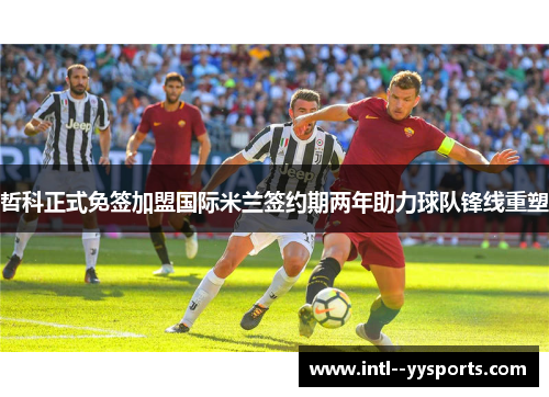 哲科正式免签加盟国际米兰签约期两年助力球队锋线重塑