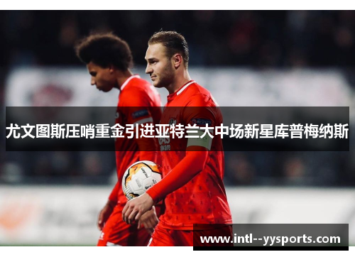 尤文图斯压哨重金引进亚特兰大中场新星库普梅纳斯